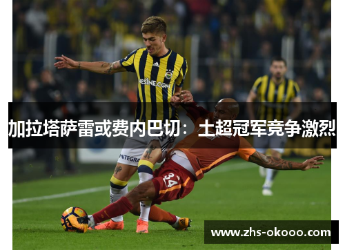 加拉塔萨雷或费内巴切：土超冠军竞争激烈