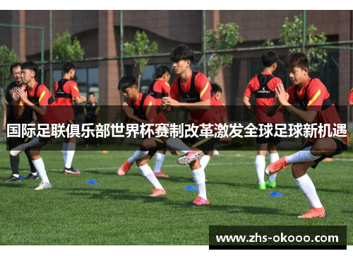 国际足联俱乐部世界杯赛制改革激发全球足球新机遇