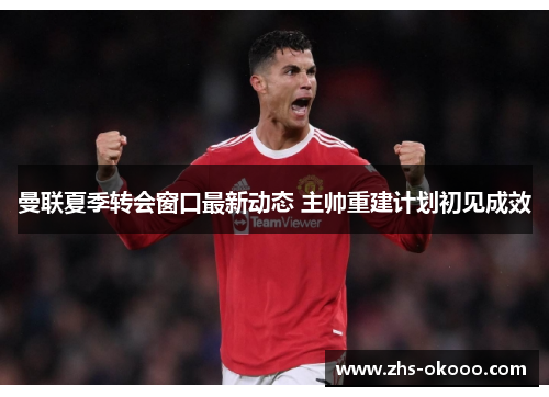 曼联夏季转会窗口最新动态 主帅重建计划初见成效